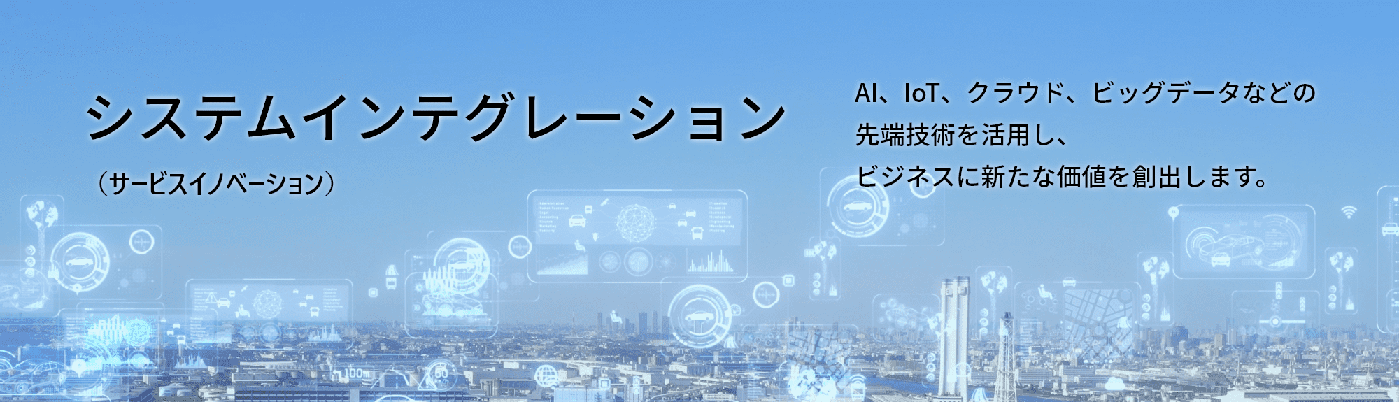 システムインテグレーション（サービスイノベーション）AI、IoT、クラウド、ビッグデータなどの先端技術を活用し、ビジネスに新たな価値を創出します。