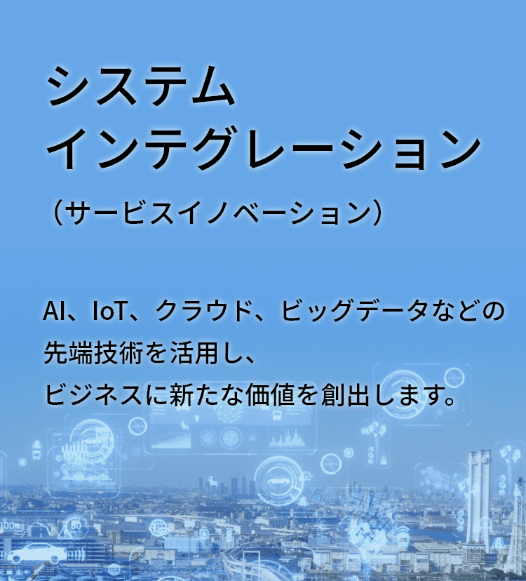 システムインテグレーション（サービスイノベーション）AI、IoT、クラウド、ビッグデータなどの先端技術を活用し、ビジネスに新たな価値を創出します。